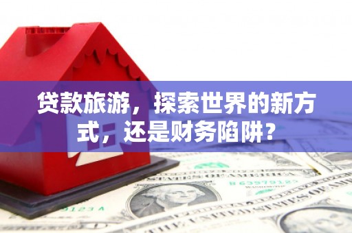 龙岗贷款旅游，探索世界的新方式，还是财务陷阱？