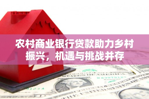龙岗农村商业银行贷款助力乡村振兴，机遇与挑战并存