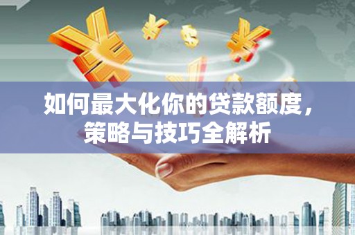 龙岗如何最大化你的贷款额度，策略与技巧全解析